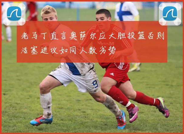 老马丁直言奥萨尔应大胆投篮否则活塞进攻如同人数劣势