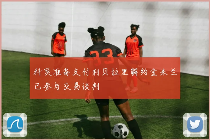 科莫准备支付利贝拉里解约金米兰已参与交易谈判