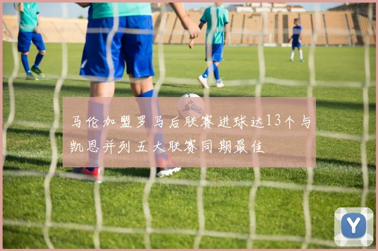 马伦加盟罗马后联赛进球达13个与凯恩并列五大联赛同期最佳