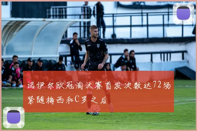 诺伊尔欧冠淘汰赛首发次数达72场紧随梅西和C罗之后