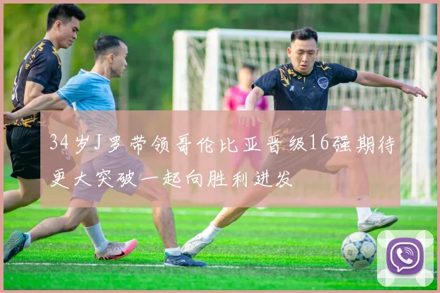 34岁J罗带领哥伦比亚晋级16强期待更大突破一起向胜利进发