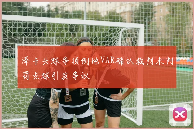 泽卡头球争顶倒地VAR确认裁判未判罚点球引发争议