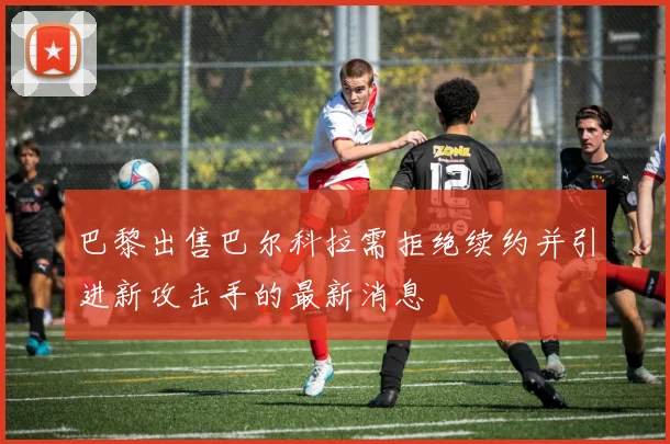 巴黎出售巴尔科拉需拒绝续约并引进新攻击手的最新消息