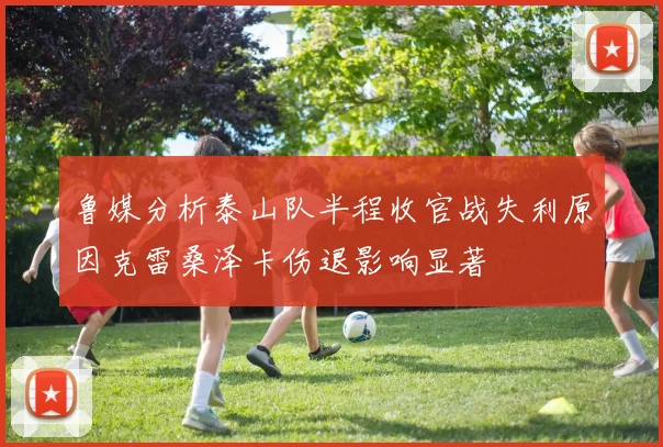 鲁媒分析泰山队半程收官战失利原因克雷桑泽卡伤退影响显著