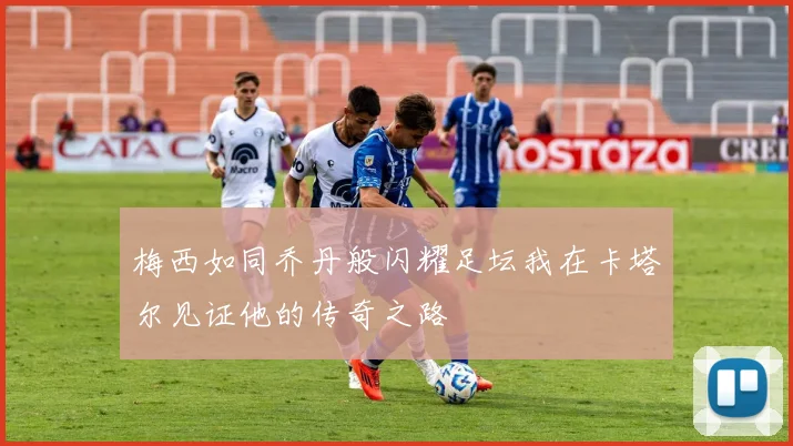 梅西如同乔丹般闪耀足坛我在卡塔尔见证他的传奇之路