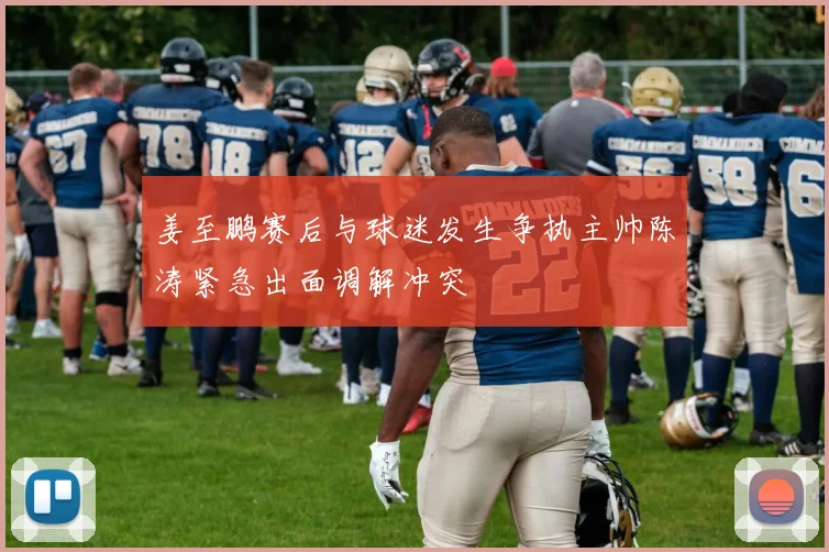 姜至鹏赛后与球迷发生争执主帅陈涛紧急出面调解冲突
