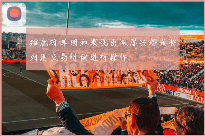 雄鹿对库明加表现出浓厚兴趣或将利用交易特例进行操作