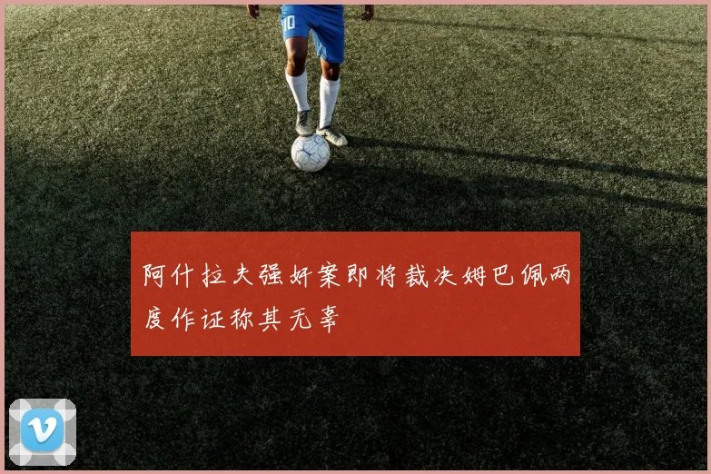阿什拉夫强奸案即将裁决姆巴佩两度作证称其无辜