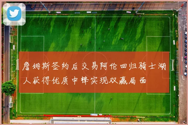 詹姆斯签约后交易阿伦回归骑士湖人获得优质中锋实现双赢局面