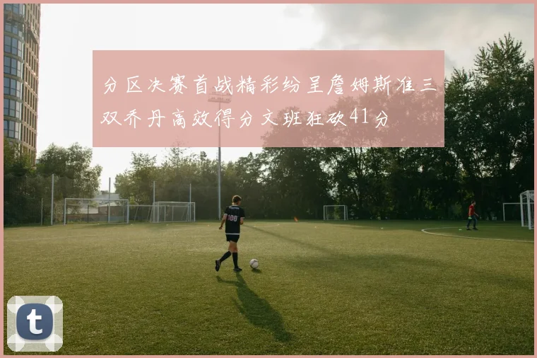分区决赛首战精彩纷呈詹姆斯准三双乔丹高效得分文班狂砍41分
