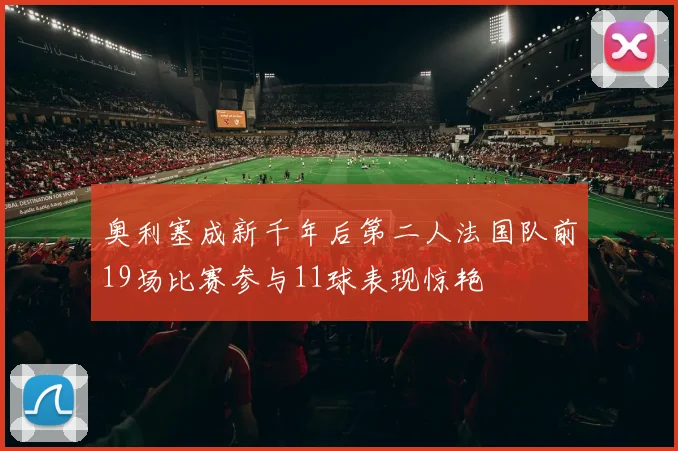 奥利塞成新千年后第二人法国队前19场比赛参与11球表现惊艳