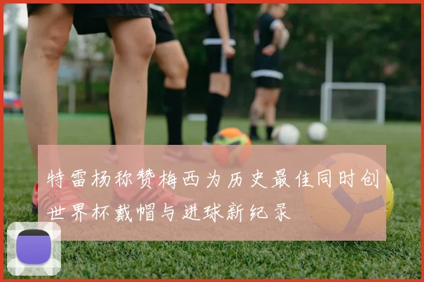 特雷杨称赞梅西为历史最佳同时创世界杯戴帽与进球新纪录